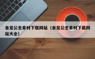 长岭金龙公主素材下载网站（金龙公主素材下载网站大全）